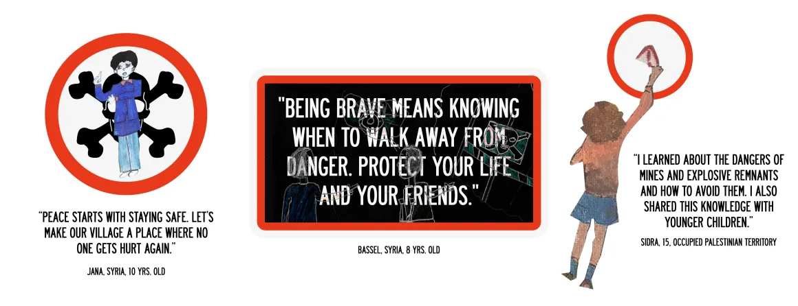 Stylized road signs combining children's illustration with official signography one would find in city streets with three quotes from children in affected areas: “Peace starts with staying safe. Let’s make our village a place where no one gets hurt again.” | "Being brave means knowing when to walk away from danger. Protect your life and your friends." | “I learned about the dangers of mines and explosive remnants and how to avoid them. I also shared this knowledge with younger children.”  